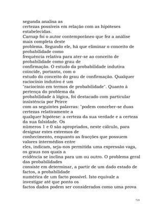 segunda analisa as
certezas possíveis em relação com as hipóteses
estabelecidas.
Carnap foi o autor contemporâneo que fez a análise
mais completa deste
problema. Segundo ele, há que eliminar o conceito de
probabilidade como
frequência relativa para ater-se ao conceito de
probabilidade como grau de
confirmação. O estudo da probabilidade indutiva
coincide, portanto, com o
estudo do conceito do grau de confirmação. Qualquer
raciocínio indutivo é um
"raciocínio em termos de probabilidade". Quanto à
pertença do problema da
probabilidade à lógica, foi destacado com particular
insistência por Peirce
com as seguintes palavras: "podem conceber-se duas
certezas relativamente a
qualquer hipótese: a certeza da sua verdade e a certeza
da sua falsidade. Os
números 1 e 0 são apropriados, neste cálculo, para
designar estes extremos de
conhecimento, enquanto as fracções que possuem
valores intermédios entre
eles, indicam, seja-nos permitida uma expressão vaga,
os graus nos quais a
evidência se inclina para um ou outro. O problema geral
das probabilidades
consiste em determinar, a partir de um dado estado de
factos, a probabilidade
numérica de um facto possível. Isto equivale a
investigar até que ponto os
factos dados podem ser considerados como uma prova
719
 