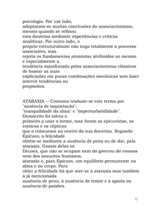 psicologia. Por um lado,
adoptaram-se muitas conclusões do associacionismo,
mesmo quando se refinou
esta doutrina mediante experiências e críticas
analíticas. Por outro lado, o
próprio estruturalismo não nega totalmente o processo
associativo, mas
rejeita os fundamentos atomistas atribuídos ao mesmo
e especialmente a
tendência manifestada pelos associacionistas clássicos
de basear as suas
explicações em puras combinações mecânicas sem fazer
intervir tendências ou
propósitos.
ATARAXIA -- Costuma traduzir-se este termo por
"ausência de inquietação",
"tranquilidade da alma" e "imperturbabilidade".
Demócrito foi talvez o
primeiro a usar o termo, mas foram os epicuristas, os
estóicos e os cépticos
que o colocaram no centro da sua doutrina. Segundo
Epicuro, a felicidade
obtém-se mediante a ausência de pena ou de dor, pela
ataraxia. Gozam delas os
Deuses, que não se ocupam nem do governo do cosmos
nem dos assuntos humanos.
ataraxia é, para Epicuro, um equilíbrio permanente na
alma e no corpo. Para
obter a felicidade há que ater-se à ataraxia mas também
à já mencionada
ausência de pena, à ausência de temor e à apatia ou
ausência de paixões.
72
 