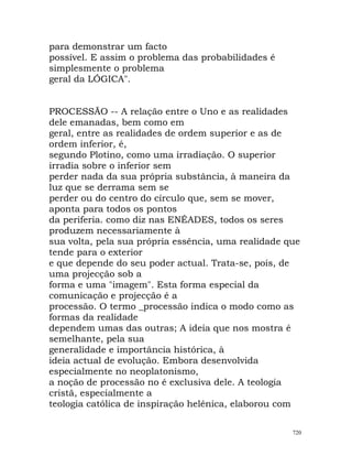 para demonstrar um facto
possível. E assim o problema das probabilidades é
simplesmente o problema
geral da LÓGICA".
PROCESSÃO -- A relação entre o Uno e as realidades
dele emanadas, bem como em
geral, entre as realidades de ordem superior e as de
ordem inferior, é,
segundo Plotino, como uma irradiação. O superior
irradia sobre o inferior sem
perder nada da sua própria substância, à maneira da
luz que se derrama sem se
perder ou do centro do círculo que, sem se mover,
aponta para todos os pontos
da periferia. como diz nas ENÉADES, todos os seres
produzem necessariamente à
sua volta, pela sua própria essência, uma realidade que
tende para o exterior
e que depende do seu poder actual. Trata-se, pois, de
uma projecção sob a
forma e uma "imagem". Esta forma especial da
comunicação e projecção é a
processão. O termo _processão indica o modo como as
formas da realidade
dependem umas das outras; A ideia que nos mostra é
semelhante, pela sua
generalidade e importância histórica, à
ideia actual de evolução. Embora desenvolvida
especialmente no neoplatonismo,
a noção de processão no é exclusiva dele. A teologia
cristã, especialmente a
teologia católica de inspiração helénica, elaborou com
720
 