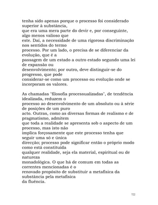 tenha sido apenas porque o processo foi considerado
superior à substância,
que era uma mera parte do devir e, por conseguinte,
algo menos valioso que
este. Daí, a necessidade de uma rigorosa discriminação
nos sentidos do termo
processo. Por um lado, o precisa de se diferenciar da
evolução, que é a
passagem de um estado a outro estado segundo uma lei
de expansão ou
desenvolvimento; por outro, deve distinguir-se do
progresso, que pode
considerar-se como um processo ou evolução onde se
incorporam os valores.
As chamadas "filosofia processualizadas", de tendência
idealizada, reduzem o
processo ao desenvolvimento de um absoluto ou à série
de posições de um puro
acto. Outras, como as diversas formas de realismo e de
pragmatismo, admitem
que toda a realidade se apresenta sob o aspecto de um
processo, mas isto não
implica forçosamente que este processo tenha que
seguir uma só e única
direcção; processo pode significar então o próprio modo
como está constituída
qualquer realidade, seja ela material, espiritual ou de
natureza
monadológica. O que há de comum em todas as
correntes mencionadas é o
renovado propósito de substituir a metafísica da
substância pela metafísica
da fluência.
722
 