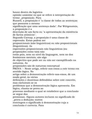 houve dentro da logística
opinião unânime no que se refere à interpretação do
termo _proposição. Para
Russell, a proposição é "a classe de todas as sentenças
que possuem a mesma
significação que uma sentença dada". Par Wittgenstein,
a proposição é a
descrição de um facto ou "a apresentação da existência
de factos atómicos".
Segundo Carnap, a proposição é uma classe de
expressão. Estas podem ser
proposicionais (não linguísticas) ou não proposicionais
(linguísticas). As
expressões proposicionais não linguísticas (ou
proposições como tais) não
estão pois, nem no nível da linguagem, nem no dos
fenómenos mentais; são algo
de objectivo que pode ser ou não ser exemplificado na
natureza. As
proposições são de natureza conceptual
PROVA -- Neste artigo, referir-nos-emos a este termo em
sentido lógico. No
artigo sobre a demonstração referir-nos-emos, de um
modo geral, às várias
definições e doutrinas defendidas sobre este conceito,
mas excluíram-se os
problemas que a demonstração lógica apresenta. Em
lógica, chama-se prova ao
processo mediante o qual se estabelece que a conclusão
se segue das
premissas. Alguns autores incluem no significado de
_prova a dedução; outros
restringem o significado à demonstração cuja a
conclusão é correcta. Para
724
 