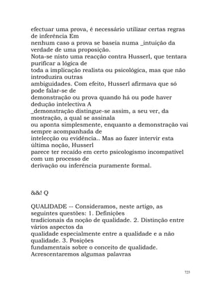 efectuar uma prova, é necessário utilizar certas regras
de inferência Em
nenhum caso a prova se baseia numa _intuição da
verdade de uma proposição.
Nota-se nisto uma reacção contra Husserl, que tentara
purificar a lógica de
toda a implicação realista ou psicológica, mas que não
introduzira outras
ambiguidades. Com efeito, Husserl afirmava que só
pode falar-se de
demonstração ou prova quando há ou pode haver
dedução intelectiva A
_demonstração distingue-se assim, a seu ver, da
mostração, a qual se assinala
ou aponta simplesmente, enquanto a demonstração vai
sempre acompanhada de
intelecção ou evidência.. Mas ao fazer intervir esta
última noção, Husserl
parece ter recaído em certo psicologismo incompatível
com um processo de
derivação ou inferência puramente formal.
&&! Q
QUALIDADE -- Consideramos, neste artigo, as
seguintes questões: 1. Definições
tradicionais da noção de qualidade. 2. Distinção entre
vários aspectos da
qualidade especialmente entre a qualidade e a não
qualidade. 3. Posições
fundamentais sobre o conceito de qualidade.
Acrescentaremos algumas palavras
725
 