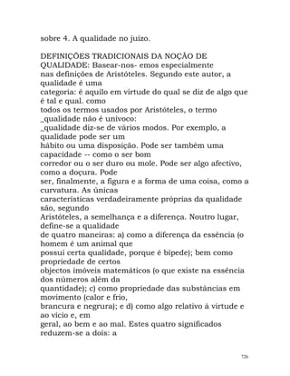 sobre 4. A qualidade no juízo.
DEFINIÇÕES TRADICIONAIS DA NOÇÃO DE
QUALIDADE: Basear-nos- emos especialmente
nas definições de Aristóteles. Segundo este autor, a
qualidade é uma
categoria: é aquilo em virtude do qual se diz de algo que
é tal e qual. como
todos os termos usados por Aristóteles, o termo
_qualidade não é unívoco:
_qualidade diz-se de vários modos. Por exemplo, a
qualidade pode ser um
hábito ou uma disposição. Pode ser também uma
capacidade -- como o ser bom
corredor ou o ser duro ou mole. Pode ser algo afectivo,
como a doçura. Pode
ser, finalmente, a figura e a forma de uma coisa, como a
curvatura. As únicas
características verdadeiramente próprias da qualidade
são, segundo
Aristóteles, a semelhança e a diferença. Noutro lugar,
define-se a qualidade
de quatro maneiras: a) como a diferença da essência (o
homem é um animal que
possui certa qualidade, porque é bípede); bem como
propriedade de certos
objectos imóveis matemáticos (o que existe na essência
dos números além da
quantidade); c) como propriedade das substâncias em
movimento (calor e frio,
brancura e negrura); e d) como algo relativo à virtude e
ao vício e, em
geral, ao bem e ao mal. Estes quatro significados
reduzem-se a dois: a
726
 