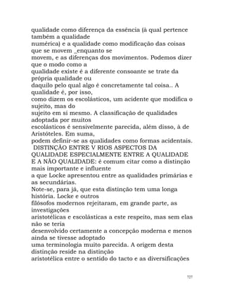 qualidade como diferença da essência (à qual pertence
também a qualidade
numérica) e a qualidade como modificação das coisas
que se movem _enquanto se
movem, e as diferenças dos movimentos. Podemos dizer
que o modo como a
qualidade existe é a diferente consoante se trate da
própria qualidade ou
daquilo pelo qual algo é concretamente tal coisa.. A
qualidade é, por isso,
como dizem os escolásticos, um acidente que modifica o
sujeito, mas do
sujeito em si mesmo. A classificação de qualidades
adoptada por muitos
escolásticos é sensivelmente parecida, além disso, à de
Aristóteles. Em suma,
podem definir-se as qualidades como formas acidentais.
DISTINÇÃO ENTRE V RIOS ASPECTOS DA
QUALIDADE ESPECIALMENTE ENTRE A QUALIDADE
E A NÃO QUALIDADE: é comum citar como a distinção
mais importante e influente
a que Locke apresentou entre as qualidades primárias e
as secundárias.
Note-se, para já, que esta distinção tem uma longa
história. Locke e outros
filósofos modernos rejeitaram, em grande parte, as
investigações
aristotélicas e escolásticas a este respeito, mas sem elas
não se teria
desenvolvido certamente a concepção moderna e menos
ainda se tivesse adoptado
uma terminologia muito parecida. A origem desta
distinção reside na distinção
aristotélica entre o sentido do tacto e as diversificações
727
 