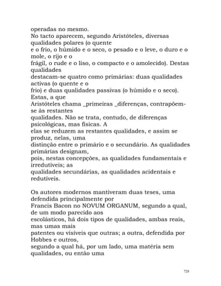 operadas no mesmo.
No tacto aparecem, segundo Aristóteles, diversas
qualidades polares (o quente
e o frio, o húmido e o seco, o pesado e o leve, o duro e o
mole, o rijo e o
frágil, o rude e o liso, o compacto e o amolecido). Destas
qualidades
destacam-se quatro como primárias: duas qualidades
activas (o quente e o
frio) e duas qualidades passivas (o húmido e o seco).
Estas, a que
Aristóteles chama _primeiras _diferenças, contrapõem-
se às restantes
qualidades. Não se trata, contudo, de diferenças
psicológicas, mas físicas. A
elas se reduzem as restantes qualidades, e assim se
produz, nelas, uma
distinção entre o primário e o secundário. As qualidades
primárias designam,
pois, nestas concepções, as qualidades fundamentais e
irredutíveis; as
qualidades secundárias, as qualidades acidentais e
redutíveis.
Os autores modernos mantiveram duas teses, uma
defendida principalmente por
Francis Bacon no NOVUM ORGANUM, segundo a qual,
de um modo parecido aos
escolásticos, há dois tipos de qualidades, ambas reais,
mas umas mais
patentes ou visíveis que outras; a outra, defendida por
Hobbes e outros,
segundo a qual há, por um lado, uma matéria sem
qualidades, ou então uma
728
 