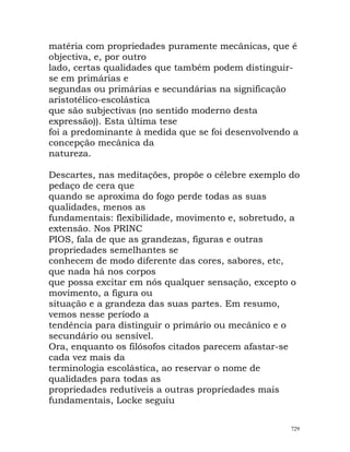 matéria com propriedades puramente mecânicas, que é
objectiva, e, por outro
lado, certas qualidades que também podem distinguir-
se em primárias e
segundas ou primárias e secundárias na significação
aristotélico-escolástica
que são subjectivas (no sentido moderno desta
expressão)). Esta última tese
foi a predominante à medida que se foi desenvolvendo a
concepção mecânica da
natureza.
Descartes, nas meditações, propõe o célebre exemplo do
pedaço de cera que
quando se aproxima do fogo perde todas as suas
qualidades, menos as
fundamentais: flexibilidade, movimento e, sobretudo, a
extensão. Nos PRINC
PIOS, fala de que as grandezas, figuras e outras
propriedades semelhantes se
conhecem de modo diferente das cores, sabores, etc,
que nada há nos corpos
que possa excitar em nós qualquer sensação, excepto o
movimento, a figura ou
situação e a grandeza das suas partes. Em resumo,
vemos nesse período a
tendência para distinguir o primário ou mecânico e o
secundário ou sensível.
Ora, enquanto os filósofos citados parecem afastar-se
cada vez mais da
terminologia escolástica, ao reservar o nome de
qualidades para todas as
propriedades redutíveis a outras propriedades mais
fundamentais, Locke seguiu
729
 
