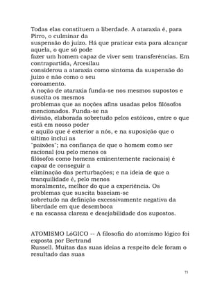 Todas elas constituem a liberdade. A ataraxia é, para
Pirro, o culminar da
suspensão do juízo. Há que praticar esta para alcançar
aquela, o que só pode
fazer um homem capaz de viver sem transferências. Em
contrapartida, Arcesilau
considerou a ataraxia como sintoma da suspensão do
juízo e não como o seu
coroamento.
A noção de ataraxia funda-se nos mesmos supostos e
suscita os mesmos
problemas que as noções afins usadas pelos filósofos
mencionados. Funda-se na
divisão, elaborada sobretudo pelos estóicos, entre o que
está em nosso poder
e aquilo que é exterior a nós, e na suposição que o
último inclui as
"paixões"; na confiança de que o homem como ser
racional (ou pelo menos os
filósofos como homens eminentemente racionais) é
capaz de conseguir a
eliminação das perturbações; e na ideia de que a
tranquilidade é, pelo menos
moralmente, melhor do que a experiência. Os
problemas que suscita baseiam-se
sobretudo na definição excessivamente negativa da
liberdade em que desemboca
e na escassa clareza e desejabilidade dos supostos.
ATOMISMO LóGICO -- A filosofia do atomismo lógico foi
exposta por Bertrand
Russell. Muitas das suas ideias a respeito dele foram o
resultado das suas
73
 