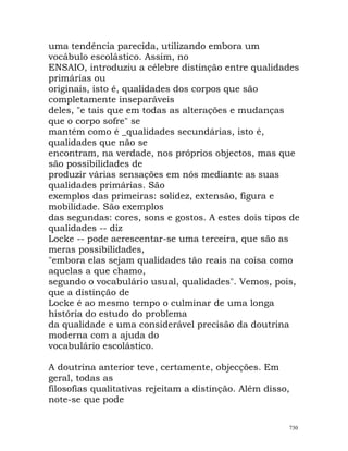 uma tendência parecida, utilizando embora um
vocábulo escolástico. Assim, no
ENSAIO, introduziu a célebre distinção entre qualidades
primárias ou
originais, isto é, qualidades dos corpos que são
completamente inseparáveis
deles, "e tais que em todas as alterações e mudanças
que o corpo sofre" se
mantém como é _qualidades secundárias, isto é,
qualidades que não se
encontram, na verdade, nos próprios objectos, mas que
são possibilidades de
produzir várias sensações em nós mediante as suas
qualidades primárias. São
exemplos das primeiras: solidez, extensão, figura e
mobilidade. São exemplos
das segundas: cores, sons e gostos. A estes dois tipos de
qualidades -- diz
Locke -- pode acrescentar-se uma terceira, que são as
meras possibilidades,
"embora elas sejam qualidades tão reais na coisa como
aquelas a que chamo,
segundo o vocabulário usual, qualidades". Vemos, pois,
que a distinção de
Locke é ao mesmo tempo o culminar de uma longa
história do estudo do problema
da qualidade e uma considerável precisão da doutrina
moderna com a ajuda do
vocabulário escolástico.
A doutrina anterior teve, certamente, objecções. Em
geral, todas as
filosofias qualitativas rejeitam a distinção. Além disso,
note-se que pode
730
 