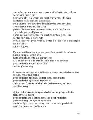 entender-se a mesma como uma distinção do real ou
como um princípio
fundamental da teoria do conhecimento. Os dois
sentidos nem sempre aparecem
bem claros nos escritos dos filósofos dos séculos
dezassete e dezoito, embora
possa dizer-se, em muitos casos, a distinção em
~sentido gnoseológico, se
apoia numa distinção em sentido ontológico. Em
contrapartida, a partir do
século dezoito, predominou entre os filósofos a distinção
em sentido
gnoseológico.
Pode considerar-se que as posições possíveis sobre a
noção de qualidade são
fundamentalmente as seguintes:
a) Concebem-se as qualidades como as únicas
propriedades específicas das
coisas (Berkeley).
b) conceberam-se as qualidades como propriedades das
coisas, mas não como
propriedades únicas. Podem ser, com efeito,
propriedades que modifiquem o
objecto ou formas acidentais (Aristóteles, muitos
escolásticos).
c) Conceberam-se as qualidades como propriedades
redutíveis a outra
propriedade ou a outra série de propriedades
(mecanismo). As qualidades são
então subjectivas. se mantiver o n nome qualidade
também para as qualidades
731
 