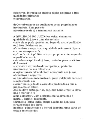 objectivas, introduz-se então a citada distinção e três
qualidades primárias
e secundárias.
d) Conceberam-se as qualidades como propriedades
irredutíveis. Esta posição
aproxima-se de a) e tem muitas variante..
A QUALIDADE NO JUÍZO: Na lógica, chama-se
qualidade do juízo a uma das formas
como ele se pode apresentar. Segundo a sua qualidade,
os juizos dividem-se em
afirmativos e negativos; a qualidade refere-se à cópula
em que se expressa "s
é p" ou "s não é p". Não existem propriamente, segundo
a qualidade, senão
estas duas espécies de juizos; contudo, para os efeitos
de formação
sistemática do quadro de categorias e, portanto,
unicamente na sua referência
à lógica transcendental, Kant acrescenta aos juizos
afirmativos e negativos
os limitativos ou indefinidos. O juízo indefinido consiste
simplesmente em
excluir um sujeito da classe dos predicados a que a
proposição se refere.
Assim, deve distinguir-se, segundo Kant, entre "a alma
não é mortal" e "a
alma é imortal". Com a proposição "a alma não é
mortal", afirmei, realmente,
segundo a forma lógica, ponto a alma na ilimitada
circunscrição dos seres
imortais. porque como o mortal constitui uma parte de
toda a extensão dos
732
 