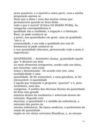 seres possíveis, e o imortal a outra parte, com a minha
proposição apenas se
disse que a alma é uma das muitas coisas que
permanecem quando se tirou delas
tudo o que é mortal" (Crítica DA RAZÃO PURA). As
categorias correspondentes à
qualidade são a realidade, a negação e a limitação.
Kant, só pode conhecer-se
a priori, nas quantidades em geral, uma só qualidade,
"isto é, a
continuidade, e em toda a qualidade (no real do
fenómeno) só pode conhecer-se
a sua quantidade intensiva, pertencendo tudo o mais à
experiência".
QUANTIDADE -- Aristóteles chama _quantidade àquilo
que "é divisível em dois
ou mais elementos integrantes, sendo cada um deles,
por natureza, uma coisa
única e determinada". De acordo com isto, uma
multiplicidade é uma
quantidade. Se for numerável, e uma grandeza, se for
mensurável. A quantidade
é aquilo que responde à pergunta: "quanto?" e é, para
Aristóteles, uma das
categorias. A análise das diversas formas da quantidade
foi feita com grande
minúcia dentro da escolástica e sobretudo dentro do
tomismo. Segundo esta
doutrina, a quantidade é a medida da substância, a
extensão das partes na
mesma substância. Na época moderna, o predomínio da
noção de quantidade
impôs-se em várias correntes filosóficas, e, ao mesmo
733
 