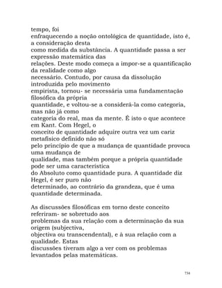 tempo, foi
enfraquecendo a noção ontológica de quantidade, isto é,
a consideração desta
como medida da substância. A quantidade passa a ser
expressão matemática das
relações. Deste modo começa a impor-se a quantificação
da realidade como algo
necessário. Contudo, por causa da dissolução
introduzida pelo movimento
empirista, tornou- se necessária uma fundamentação
filosófica da própria
quantidade, e voltou-se a considerá-la como categoria,
mas não já como
categoria do real, mas da mente. É isto o que acontece
em Kant. Com Hegel, o
conceito de quantidade adquire outra vez um cariz
metafísico definido não só
pelo princípio de que a mudança de quantidade provoca
uma mudança de
qualidade, mas também porque a própria quantidade
pode ser uma característica
do Absoluto como quantidade pura. A quantidade diz
Hegel, é ser puro não
determinado, ao contrário da grandeza, que é uma
quantidade determinada.
As discussões filosóficas em torno deste conceito
referiram- se sobretudo aos
problemas da sua relação com a determinação da sua
origem (subjectiva,
objectiva ou transcendental), e à sua relação com a
qualidade. Estas
discussões tiveram algo a ver com os problemas
levantados pelas matemáticas.
734
 