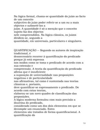 Na lógica formal, chama-se quantidade do juízo ao facto
de um conceito
subjectivo do juízo poder referir-se a um ou a mais
objectos e submetê-los a
juízo. A quantidade é só a menção que o conceito
sujeito faz dos objectos
nele compreendidos. Na lógica clássica, os juizos
dividem-se, segundo a
quantidade, em universais, particulares e singulares.
QUANTIFICAÇÃO -- Segundo os autores de inspiração
tradicional, é
desnecessário recorrer à quantificação do predicado
porque já está expressa
nos modos como se toma o predicado de acordo com a
sua extensão e
compreensão. A teoria da quantificação do predicado
afirma que é insuficiente
a suposição de universalidade nas proposições
negativas e de particularidade
nas afirmativas, tal como é sustentada nas teorias
clássicas e, portanto,
deve quantificar-se expressamente o predicado. De
acordo com estas teorias,
elaborou-se um novo quadro de classificação das
proposições.
A lógica moderna formulou com mais precisão a
doutrina do predicado,
considerado como um dos dois elementos em que se
decompõe um enunciado. Estes
elementos são tratados de forma quantificacional. A
quantificação do
735
 