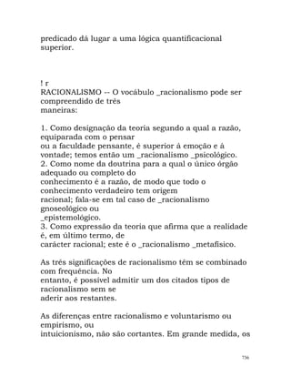predicado dá lugar a uma lógica quantificacional
superior.
! r
RACIONALISMO -- O vocábulo _racionalismo pode ser
compreendido de três
maneiras:
1. Como designação da teoria segundo a qual a razão,
equiparada com o pensar
ou a faculdade pensante, é superior á emoção e à
vontade; temos então um _racionalismo _psicológico.
2. Como nome da doutrina para a qual o único órgão
adequado ou completo do
conhecimento é a razão, de modo que todo o
conhecimento verdadeiro tem origem
racional; fala-se em tal caso de _racionalismo
gnoseológico ou
_epistemológico.
3. Como expressão da teoria que afirma que a realidade
é, em último termo, de
carácter racional; este é o _racionalismo _metafísico.
As três significações de racionalismo têm se combinado
com frequência. No
entanto, é possível admitir um dos citados tipos de
racionalismo sem se
aderir aos restantes.
As diferenças entre racionalismo e voluntarismo ou
empirismo, ou
intuicionismo, não são cortantes. Em grande medida, os
736
 