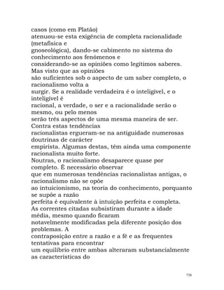 casos (como em Platão)
atenuou-se esta exigência de completa racionalidade
(metafísica e
gnoseológica), dando-se cabimento no sistema do
conhecimento aos fenómenos e
considerando-se as opiniões como legítimos saberes.
Mas visto que as opiniões
são suficientes sob o aspecto de um saber completo, o
racionalismo volta a
surgir. Se a realidade verdadeira é o inteligível, e o
inteligível é
racional, a verdade, o ser e a racionalidade serão o
mesmo, ou pelo menos
serão três aspectos de uma mesma maneira de ser.
Contra estas tendências
racionalistas ergueram-se na antiguidade numerosas
doutrinas de carácter
empirista. Algumas destas, têm ainda uma componente
racionalista muito forte.
Noutras, o racionalismo desaparece quase por
completo. É necessário observar
que em numerosas tendências racionalistas antigas, o
racionalismo não se opõe
ao intuicionismo, na teoria do conhecimento, porquanto
se supõe a razão
perfeita é equivalente à intuição perfeita e completa.
As correntes citadas subsistiram durante a idade
média, mesmo quando ficaram
notavelmente modificadas pela diferente posição dos
problemas. A
contraposição entre a razão e a fé e as frequentes
tentativas para encontrar
um equilíbrio entre ambas alteraram substancialmente
as características do
738
 