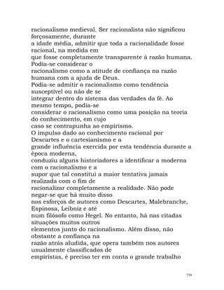 racionalismo medieval. Ser racionalista não significou
forçosamente, durante
a idade média, admitir que toda a racionalidade fosse
racional, na medida em
que fosse completamente transparente à razão humana.
Podia-se considerar o
racionalismo como a atitude de confiança na razão
humana com a ajuda de Deus.
Podia-se admitir o racionalismo como tendência
susceptível ou não de se
integrar dentro do sistema das verdades da fé. Ao
mesmo tempo, podia-se
considerar o racionalismo como uma posição na teoria
do conhecimento, em cujo
caso se contrapunha ao empirismo.
O impulso dado ao conhecimento racional por
Descartes e o cartesianismo e a
grande influência exercida por esta tendência durante a
época moderna,
conduziu alguns historiadores a identificar a moderna
com o racionalismo e a
supor que tal constitui a maior tentativa jamais
realizada com o fim de
racionalizar completamente a realidade. Não pode
negar-se que há muito disso
nos esforços de autores como Descartes, Malebranche,
Espinosa, Leibniz e até
num filósofo como Hegel. No entanto, há nas citadas
situações muitos outros
elementos junto do racionalismo. Além disso, não
obstante a confiança na
razão atrás aludida, que opera também nos autores
usualmente classificados de
empiristas, é preciso ter em conta o grande trabalho
739
 