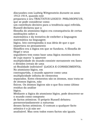 discussões com Ludwig Wittgenstein durante os anos
1912-1914, quando este
preparava o seu TRACTATUS LOGICO- PHILOSOFICUS,
que se pode considerar como
um contributo decisivo para a tendência aqui referida.
Russell declarou que a
filosofia do atomismo lógico era consequência de certas
meditações sobre a
matemática e da tentativa de embeber a linguagem
matemática na linguagem
lógica. Isto correspondia à sua ideia de que o que
importava no pensamento
filosófico era a lógica em que se fundava. A filosofia de
Hegel e seus
seguidores tem como base uma lógica monista dentro
de cujo marco "a aparente
multiplicidade do mundo consiste meramente em fases
e divisões irreais de uma
só Realidade indivisível" (LóGICA E CONHECIMENTO).
No atomismo lógico, em
contrapartida, o mundo aparece como uma
multiplicidade infinita de elementos
separados. Estes elementos são os átomos, mas trata-se
de átomos lógicos, não
físicos. Os átomos lógicos são o que fica como último
resíduo da análise
lógica.
Mediante a lógica do atomismo lógico, pode descrever-se
o mundo como composto
de factos atómicos. O próprio Russell debateu
pormenorizadamente a natureza
desses factos atómicos. O comum a qualquer facto
atómico é o já não ser
analisável. Mas nem todos esses factos são iguais.
74
 