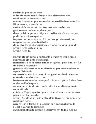 realizado por estes com
o fim de examinar a função dos elementos não
estritamente racionais, no
conhecimento e, por extensão, na realidade conhecida.
Finalmente, a teoria da
razão elaborada por muitos autores modernos
geralmente mais complexa que a
desenvolvida pelas antigas e medievais, de modo que
pode concluir-se que se
imperou o racionalismo foi porque previamente se
ampliaram as possibilidades
da razão. Deve distinguir-se entre o racionalismo do
século dezassete e o do
século dezoito.
Enquanto no século dezassete o racionalismo era a
expressão de uma suposição
metafísica e ao mesmo tempo religiosa, pela qual se faz
de Deus a suprema
garantia das verdades racionais e, por conseguinte, o
apoio último do
universo concebido como inteligível, o século dezoito
entende a razão como um
instrumento mediante o qual o homem poderá dissolver
a obscuridade que o
rodeia; a razão do século dezoito é simultaneamente
uma atitude
epistemológica que integra a experiência e uma norma
para a acção moral e
social. A esta distinção entre dois tipos de racionalismo
moderno pode
agregar-se a forma que assumiu o racionalismo de
Hegel e várias tendências
evolucionistas do século dezanove; em todas elas se
740
 
