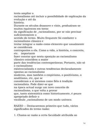 tenta ampliar o
racionalismo até incluir a possibilidade de explicação da
evolução e até da
história.
Durante os séculos dezanove e vinte, produziram-se
muitos equívocos em torno
da significação de _racionalismo, por se não precisar
suficientemente o
sentido do termo. Muito frequente foi combater o
racionalismo clássico e
tentar integrar a razão como elemento que usualmente
se consideram
contrapostos a ela. Como a vida, a história, o concreto,
etc. importante
fazer constar que nesta oposição ao racionalismo
clássico coincidem a maior
parte das tendências contemporâneas; Portanto, não só
o racionalismo
existencializada e outras tendências declaradamente
opostas ao racionalismo
moderno, mas também o empirismo, o positivismo, o
analitismo, etc, que se
consideram a si mesmos como fiéis à tradição
racionalista. Pode dizer-se que
na época actual surge um novo conceito de
racionalismo, o que volta a provar
que, tanto sistemática como historicamente, é pouco
apropriado definir o
vocábulo _racionalismo de um modo unívoco.
RAZÃO -- Destacaremos primeiro que tudo, vários
significados do termo razão:
1. Chama-se razão a certa faculdade atribuída ao
741
 