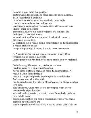homem e por meio da qual foi
distinguido dos restantes membros da série animal.
Esta faculdade é definida
usualmente como uma capacidade de atingir
conhecimento do universal, ou do
universal e necessário, de ascender até ao reino das
ideias, quer seja como
essências, quer seja como valores, ou ambos. Na
definição "o homem é um
animal racional" o ser racional é admitido como a
diferença específica.
2. Entende-se a razão como equivalente ao fundamento;
a razão explica então
porque é que algo é como é e não de outro modo.
3. A razão define-se às vezes como um dizer. Com
frequência se supõe que este
_dizer (logos) se fundamenta num modo de ser racional.
Dois dos significados de _razão tornam-se
predominantes e são considerados
por muitos autores como os mais fundamentais. A
razão é uma faculdade; a
razão é um princípio de explicação das realidades.
Ambos os sentidos têm sido
muito usados na literatura filosófica; além disso, ambos
têm sido
confundidos. Cada um deles decompõe num certo
número de significações
subordinadas. Assim, a razão como faculdade pode ser
entendida como
capacidade activa ou como capacidade passiva, como
capacidade intuitiva ou
como capacidade discursiva; a razão como princípio de
742
 