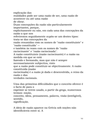 explicação das
realidades pode ser uma razão de ser, uma razão de
acontecer ou até uma razão
de obrar.
Duas concepções da razão são particularmente
importantes, porque,
explicitamente ou não, em cada uma das concepções da
razão a que nos
referiremos seguidamente supôs-se um destes tipos:
trata-se das concepções da
razão resumidas com os nomes de "razão constituinte" e
"razão constituída" --
e também às vezes com os nomes de "razão
raciocinante" e "razão raciocinada".
A razão constituinte (razão raciocinante) é a razão na
medida em que se está
fazendo e formando, mas que não é sempre
necessariamente subjectiva, visto
que a razão pode constituir-se objectivamente. A razão
constituída (razão
raciocinada) é a razão já dada e desenvolvida, o reino da
razão e das
verdades racionais.
Uma das primeiras dificuldades que o conceito oferece é
o facto de para o
exprimir se terem usado, a partir da grega, numerosos
termos: noção,
conceito, ideia, pensamento, palavra, visão (inteligível),
sentido,
significação.
A ideia de razão aparece na Grécia sob noções não
identificáveis entre si. A
743
 