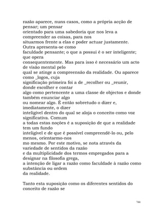 razão aparece, nuns casos, como a própria acção de
pensar; um pensar
orientado para uma sabedoria que nos leva a
compreender as coisas, para nos
situarmos frente a elas e poder actuar justamente.
Outra apresenta-se como
faculdade pensante; o que a possui é o ser inteligente;
que opera
consequentemente. Mas para isso é necessário um acto
de visão mental pelo
qual se atinge a compreensão da realidade. Ou aparece
como _logos, cuja
significação primeira foi a de _recolher ou _reunir,
donde escolher e contar
algo como pertencente a uma classe de objectos e donde
também enunciar algo
ou nomear algo. É então sobretudo o dizer e,
imediatamente, o dizer
inteligível dentro do qual se aloja o conceito como voz
significativa. Comum
a todas estas noções é a suposição de que a realidade
tem um fundo
inteligível e de que é possível compreendê-lo ou, pelo
menos, orientarmo-nos
mo mesmo. Por este motivo, se nota através da
variedade de sentidos da razão
e da multiplicidade dos termos empregados para a
designar na filosofia grega,
a intenção de ligar a razão como faculdade à razão como
substância ou ordem
da realidade.
Tanto esta suposição como os diferentes sentidos do
conceito de razão se
744
 