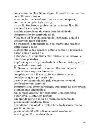 conservam na filosofia medieval. É usual examinar este
conceito nesta como
uma noção que, conforme os casos, se compara,
contrasta ou opõe à da crença
ou da fé. Por isso, o problema da razão na filosofia
medieval é em grande
medida o problema da como possibilidade da
compreensão do conteúdo da fé.
Visto que tal fé se dá através da revelação, a qual é
conservada num depósito
de tradições, é frequente que ao exame das relações
entre razão e fé se
justaponha o das relações entre a razão e a revelação,
assim como a razão e a
autoridade. O equilíbrio entre razão e fé foi instável e
em certos períodos
impôs-se quer um primado da fé sobre a razão, quer o
primado da razão sobre a
fé. Quando a certa altura se manifestou nalguns
autores uma ruptura bastante
completa entre a fé e a razão, em virtude de se
considerar que a primeira não
deveria ser contaminada pelo elemento racional,
verificou-se um facto tão
compreensível como paradoxal. Desligada do que estava
intimamente vinculado a
ela, a razão acabou por conseguir uma completa
autonomia. Desta tem partido
em grande parte a ideia de razão no decurso do
pensamento moderno. Sem
abandonar o reino do crível, a função desempenhada
por tal reino no
pensamento filosófico ficou consideravelmente
restringido.. E quando a ideia
745
 