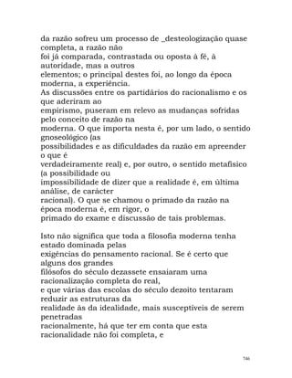 da razão sofreu um processo de _desteologização quase
completa, a razão não
foi já comparada, contrastada ou oposta à fé, à
autoridade, mas a outros
elementos; o principal destes foi, ao longo da época
moderna, a experiência.
As discussões entre os partidários do racionalismo e os
que aderiram ao
empirismo, puseram em relevo as mudanças sofridas
pelo conceito de razão na
moderna. O que importa nesta é, por um lado, o sentido
gnoseológico (as
possibilidades e as dificuldades da razão em apreender
o que é
verdadeiramente real) e, por outro, o sentido metafísico
(a possibilidade ou
impossibilidade de dizer que a realidade é, em última
análise, de carácter
racional). O que se chamou o primado da razão na
época moderna é, em rigor, o
primado do exame e discussão de tais problemas.
Isto não significa que toda a filosofia moderna tenha
estado dominada pelas
exigências do pensamento racional. Se é certo que
alguns dos grandes
filósofos do século dezassete ensaiaram uma
racionalização completa do real,
e que várias das escolas do século dezoito tentaram
reduzir as estruturas da
realidade às da idealidade, mais susceptíveis de serem
penetradas
racionalmente, há que ter em conta que esta
racionalidade não foi completa, e
746
 