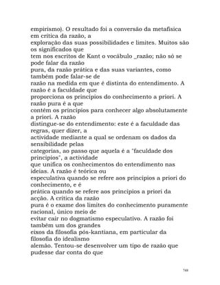 empirismo). O resultado foi a conversão da metafísica
em crítica da razão, a
exploração das suas possibilidades e limites. Muitos são
os significados que
tem nos escritos de Kant o vocábulo _razão; não só se
pode falar da razão
pura, da razão prática e das suas variantes, como
também pode falar-se de
razão na medida em que é distinta do entendimento. A
razão é a faculdade que
proporciona os princípios do conhecimento a priori. A
razão pura é a que
contém os princípios para conhecer algo absolutamente
a priori. A razão
distingue-se do entendimento: este é a faculdade das
regras, quer dizer, a
actividade mediante a qual se ordenam os dados da
sensibilidade pelas
categorias, ao passo que aquela é a "faculdade dos
princípios", a actividade
que unifica os conhecimentos do entendimento nas
ideias. A razão é teórica ou
especulativa quando se refere aos princípios a priori do
conhecimento, e é
prática quando se refere aos princípios a priori da
acção. A crítica da razão
pura é o exame dos limites do conhecimento puramente
racional, único meio de
evitar cair no dogmatismo especulativo. A razão foi
também um dos grandes
eixos da filosofia pós-kantiana, em particular da
filosofia do idealismo
alemão. Tentou-se desenvolver um tipo de razão que
pudesse dar conta do que
748
 