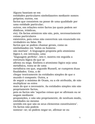 Alguns baseiam-se em
entidades particulares simbolizantes mediante nomes
próprios; outros, em
factos que consistem na posse de uma qualidade por
uma entidade particular;
outros, em relações entre factos (as quais podem ser
diádicas, triádicas,
etc). Os factos atómicos não são, pois, necessariamente
coisas particulares
existentes, pois estas não convertem um enunciado em
verdadeiro ou falso. Há
factos que se podem chamar gerais, como os
simbolizados em "todos os homens
são mortais". A linguagem proposta pelo atomismo
lógico é, em intenção, uma
"linguagem perfeita", isto é, mostra em seguida a
estrutura lógica do que se
afirma ou nega. Embora o atomismo lógico seja uma
metafísica, trata-se de uma
metafísica em que, segundo Russell, se cumprem duas
finalidades. Uma, a de
chegar teoricamente às entidades simples de que o
mundo é composto. Outra, a
de seguir a máxima de Ocam, ou a ele atribuída, de não
multiplicar os entes
mais do que o necessário. As entidades simples não são
propriamente factos,
pois os factos são "aquelas coisas que se afirmam ou se
negam mediante
proposições, e não são propriamente, de nenhum modo,
emtidades no mesmo
sentido em que são os seus elementos constituintes".
Os factos não podem
nomear--se; só podem negar-se, afirmar-se ou
75
 