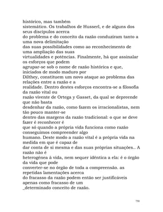 histórico, mas também
sistemático. Os trabalhos de Husserl, e de alguns dos
seus discípulos acerca
do problema e do conceito da razão conduziram tanto a
uma nova delimitação
das suas possibilidades como ao reconhecimento de
uma ampliação das suas
virtualidades e potências. Finalmente, há que assinalar
os esforços que podem
agrupar-se sob o nome de razão histórica e que,
iniciados de modo maduro por
Dilthey, constituem um novo ataque ao problema das
relações entre a razão e a
realidade. Dentro destes esforços encontra-se a filosofia
da razão vital ou
razão vivente de Ortega y Gasset, da qual se depreende
que não basta
desdenhar da razão, como fazem os irracionalistas, nem
tão pouco manter-se
dentro das margens da razão tradicional: o que se deve
fazer é reconhecer é
que só quando a própria vida funciona como razão
conseguimos compreender algo
humano. Deste modo a razão vital é a própria vida na
medida em que é capaz de
dar conta de si mesma e das suas próprias situações.. A
razão não é
heterogénea à vida, nem sequer idêntica a ela: é o órgão
da vida que pode
converter-se no órgão de toda a compreensão. as
repetidas lamentações acerca
do fracasso da razão podem então ser justificáveis
apenas como fracasso de um
_determinado conceito de razão.
750
 