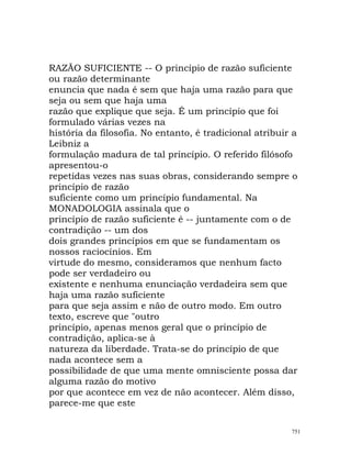 RAZÃO SUFICIENTE -- O princípio de razão suficiente
ou razão determinante
enuncia que nada é sem que haja uma razão para que
seja ou sem que haja uma
razão que explique que seja. É um princípio que foi
formulado várias vezes na
história da filosofia. No entanto, é tradicional atribuir a
Leibniz a
formulação madura de tal princípio. O referido filósofo
apresentou-o
repetidas vezes nas suas obras, considerando sempre o
princípio de razão
suficiente como um princípio fundamental. Na
MONADOLOGIA assinala que o
princípio de razão suficiente é -- juntamente com o de
contradição -- um dos
dois grandes princípios em que se fundamentam os
nossos raciocínios. Em
virtude do mesmo, consideramos que nenhum facto
pode ser verdadeiro ou
existente e nenhuma enunciação verdadeira sem que
haja uma razão suficiente
para que seja assim e não de outro modo. Em outro
texto, escreve que "outro
princípio, apenas menos geral que o princípio de
contradição, aplica-se à
natureza da liberdade. Trata-se do princípio de que
nada acontece sem a
possibilidade de que uma mente omnisciente possa dar
alguma razão do motivo
por que acontece em vez de não acontecer. Além disso,
parece-me que este
751
 