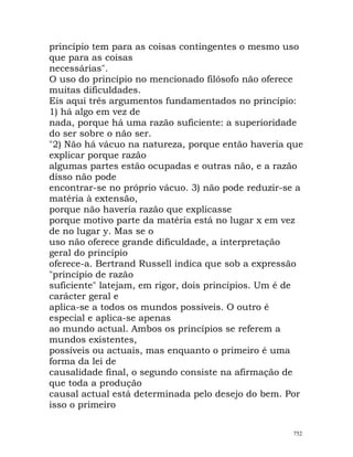 princípio tem para as coisas contingentes o mesmo uso
que para as coisas
necessárias".
O uso do princípio no mencionado filósofo não oferece
muitas dificuldades.
Eis aqui três argumentos fundamentados no princípio:
1) há algo em vez de
nada, porque há uma razão suficiente: a superioridade
do ser sobre o não ser.
"2) Não há vácuo na natureza, porque então haveria que
explicar porque razão
algumas partes estão ocupadas e outras não, e a razão
disso não pode
encontrar-se no próprio vácuo. 3) não pode reduzir-se a
matéria à extensão,
porque não haveria razão que explicasse
porque motivo parte da matéria está no lugar x em vez
de no lugar y. Mas se o
uso não oferece grande dificuldade, a interpretação
geral do princípio
oferece-a. Bertrand Russell indica que sob a expressão
"princípio de razão
suficiente" latejam, em rigor, dois princípios. Um é de
carácter geral e
aplica-se a todos os mundos possíveis. O outro é
especial e aplica-se apenas
ao mundo actual. Ambos os princípios se referem a
mundos existentes,
possíveis ou actuais, mas enquanto o primeiro é uma
forma da lei de
causalidade final, o segundo consiste na afirmação de
que toda a produção
causal actual está determinada pelo desejo do bem. Por
isso o primeiro
752
 