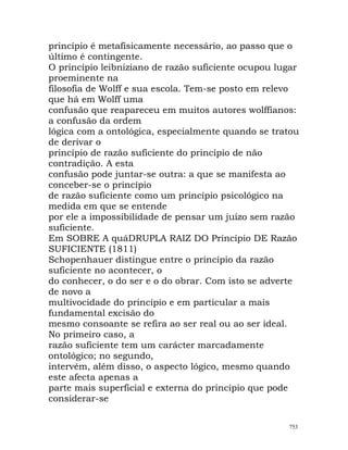 princípio é metafisicamente necessário, ao passo que o
último é contingente.
O princípio leibniziano de razão suficiente ocupou lugar
proeminente na
filosofia de Wolff e sua escola. Tem-se posto em relevo
que há em Wolff uma
confusão que reapareceu em muitos autores wolffianos:
a confusão da ordem
lógica com a ontológica, especialmente quando se tratou
de derivar o
princípio de razão suficiente do princípio de não
contradição. A esta
confusão pode juntar-se outra: a que se manifesta ao
conceber-se o princípio
de razão suficiente como um princípio psicológico na
medida em que se entende
por ele a impossibilidade de pensar um juízo sem razão
suficiente.
Em SOBRE A quáDRUPLA RAIZ DO Princípio DE Razão
SUFICIENTE (1811)
Schopenhauer distingue entre o princípio da razão
suficiente no acontecer, o
do conhecer, o do ser e o do obrar. Com isto se adverte
de novo a
multivocidade do princípio e em particular a mais
fundamental excisão do
mesmo consoante se refira ao ser real ou ao ser ideal.
No primeiro caso, a
razão suficiente tem um carácter marcadamente
ontológico; no segundo,
intervém, além disso, o aspecto lógico, mesmo quando
este afecta apenas a
parte mais superficial e externa do princípio que pode
considerar-se
753
 