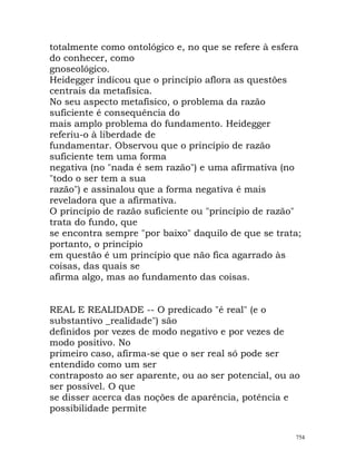 totalmente como ontológico e, no que se refere à esfera
do conhecer, como
gnoseológico.
Heidegger indicou que o princípio aflora as questões
centrais da metafísica.
No seu aspecto metafísico, o problema da razão
suficiente é consequência do
mais amplo problema do fundamento. Heidegger
referiu-o à liberdade de
fundamentar. Observou que o princípio de razão
suficiente tem uma forma
negativa (no "nada é sem razão") e uma afirmativa (no
"todo o ser tem a sua
razão") e assinalou que a forma negativa é mais
reveladora que a afirmativa.
O princípio de razão suficiente ou "princípio de razão"
trata do fundo, que
se encontra sempre "por baixo" daquilo de que se trata;
portanto, o princípio
em questão é um princípio que não fica agarrado às
coisas, das quais se
afirma algo, mas ao fundamento das coisas.
REAL E REALIDADE -- O predicado "é real" (e o
substantivo _realidade") são
definidos por vezes de modo negativo e por vezes de
modo positivo. No
primeiro caso, afirma-se que o ser real só pode ser
entendido como um ser
contraposto ao ser aparente, ou ao ser potencial, ou ao
ser possível. O que
se disser acerca das noções de aparência, potência e
possibilidade permite
754
 