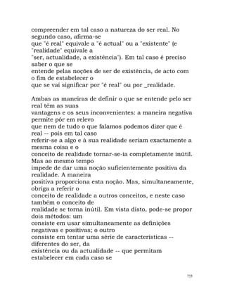 compreender em tal caso a natureza do ser real. No
segundo caso, afirma-se
que "é real" equivale a "é actual" ou a "existente" (e
"realidade" equivale a
"ser, actualidade, a existência"). Em tal caso é preciso
saber o que se
entende pelas noções de ser de existência, de acto com
o fim de estabelecer o
que se vai significar por "é real" ou por _realidade.
Ambas as maneiras de definir o que se entende pelo ser
real têm as suas
vantagens e os seus inconvenientes: a maneira negativa
permite pôr em relevo
que nem de tudo o que falamos podemos dizer que é
real -- pois em tal caso
referir-se a algo e à sua realidade seriam exactamente a
mesma coisa e o
conceito de realidade tornar-se-ia completamente inútil.
Mas ao mesmo tempo
impede de dar uma noção suficientemente positiva da
realidade. A maneira
positiva proporciona esta noção. Mas, simultaneamente,
obriga a referir o
conceito de realidade a outros conceitos, e neste caso
também o conceito de
realidade se torna inútil. Em vista disto, pode-se propor
dois métodos: um
consiste em usar simultaneamente as definições
negativas e positivas; o outro
consiste em tentar uma série de características --
diferentes do ser, da
existência ou da actualidade -- que permitam
estabelecer em cada caso se
755
 