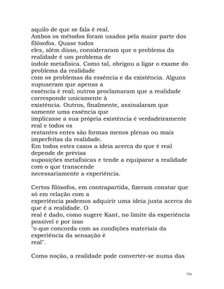 aquilo de que se fala é real.
Ambos os métodos foram usados pela maior parte dos
filósofos. Quase todos
eles, além disso, consideraram que o problema da
realidade é um problema de
índole metafísica. Como tal, obrigou a ligar o exame do
problema da realidade
com os problemas da essência e da existência. Alguns
supuseram que apenas a
essência é real; outros proclamaram que a realidade
corresponde unicamente à
existência. Outros, finalmente, assinalaram que
somente uma essência que
implicasse a sua própria existência é verdadeiramente
real e todos os
restantes entes são formas menos plenas ou mais
imperfeitas da realidade.
Em todos estes casos a ideia acerca do que é real
depende de prévias
suposições metafísicas e tende a equiparar a realidade
com o que transcende
necessariamente a experiência.
Certos filósofos, em contrapartida, fizeram constar que
só em relação com a
experiência podemos adquirir uma ideia justa acerca do
que é a realidade. O
real é dado, como sugere Kant, no limite da experiência
possível e por isso
"o que concorda com as condições materiais da
experiência da sensação é
real".
Como noção, a realidade pode converter-se numa das
756
 