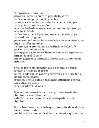 categorias ou conceitos
puros do entendimento: "o postulado para o
conhecimento para a realidade das
coisas -- escreve Kant -- exige uma percepção; por
conseguinte, uma sensação
acompanhada de consciência do próprio objecto cuja
existência há-de
conhecer-se, mas é preciso também que este objecto
concorde com alguma
percepção real segundo as analogias da experiência, as
quais manifestam todo
o entrelaçamento real na experiência possível". O
problema de todas estas
concepções é não poder distinguir entre as espécies ou
formas do real. Com o
fim de galgar este obstáculo podem adoptar-se várias
atitudes.
Uma consiste em declarar que o ser real é o que é
comum a todas as espécies
de realidade que se podem descrever e em proceder à
classificação destas
espécies. Temos então a realidade articulada em real
subjectiva, objectiva,
experimentável, ideal, etc.
Equivale substancialmente a erigir uma teoria dos
objectos e a encontrar por
indução o que é comum a estes na qualidade de
objectos.
Outra baseia-se na ideia de que o conceito de realidade
não é unívoco e de
que há, além disso, uma série de entidades que são do
757
 