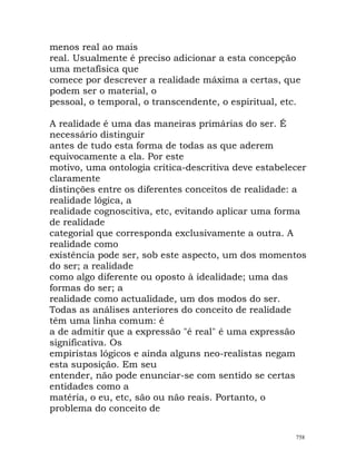 menos real ao mais
real. Usualmente é preciso adicionar a esta concepção
uma metafísica que
comece por descrever a realidade máxima a certas, que
podem ser o material, o
pessoal, o temporal, o transcendente, o espiritual, etc.
A realidade é uma das maneiras primárias do ser. É
necessário distinguir
antes de tudo esta forma de todas as que aderem
equivocamente a ela. Por este
motivo, uma ontologia crítica-descritiva deve estabelecer
claramente
distinções entre os diferentes conceitos de realidade: a
realidade lógica, a
realidade cognoscitiva, etc, evitando aplicar uma forma
de realidade
categorial que corresponda exclusivamente a outra. A
realidade como
existência pode ser, sob este aspecto, um dos momentos
do ser; a realidade
como algo diferente ou oposto à idealidade; uma das
formas do ser; a
realidade como actualidade, um dos modos do ser.
Todas as análises anteriores do conceito de realidade
têm uma linha comum: é
a de admitir que a expressão "é real" é uma expressão
significativa. Os
empiristas lógicos e ainda alguns neo-realistas negam
esta suposição. Em seu
entender, não pode enunciar-se com sentido se certas
entidades como a
matéria, o eu, etc, são ou não reais. Portanto, o
problema do conceito de
758
 