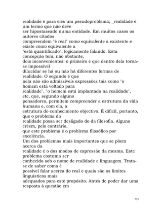 realidade é para eles um pseudoproblema; _realidade é
um termo que não deve
ser hipostaseado numa entidade. Em muitos casos os
autores citados
compreendem "é real" como equivalente a existente e
existe como equivalente a
"está quantificado", logicamente falando. Esta
concepção tem, não obstante,
dois inconvenientes: o primeiro é que dentro dela torna-
se impossível
dilucidar se há ou não há diferentes formas de
realidade. O segundo é que
nela não são admissíveis expressões tais como "o
homem está voltado para
realidade", "o homem está implantado na realidade",
etc, que, segundo alguns
pensadores, permitem compreender a estrutura da vida
humana e, com ela, a
estrutura do conhecimento objectivo. É difícil, portanto,
que o problema da
realidade possa ser desligado do da filosofia. Alguns
crêem, pelo contrário,
que este problema é o problema filosófico por
excelência.
Um dos problemas mais importantes que se põem
acerca da
realidade é o dos modos de expressão da mesma. Este
problema costuma ser
conhecido sob o nome de realidade e linguagem. Trata-
se de saber como é
possível falar acerca do real e quais são os limites
linguísticos mais
adequados para este propósito. Antes de poder dar uma
resposta à questão em
759
 
