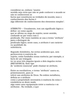 considerar-se, embora "noutro
sentido seja certo que não se pode conhecer o mundo se
não se conhecerem os
factos que constituem as verdades do mundo; mas o
conhecimento dos factos é
algo diferente do conhecimento dos elementos simples".
ATRIBUTO -- Usualmente, tem um significado lógico e
define--se como aquilo
que se afirma ou nega do sujeito; neste sentido,
confunde-se por vezes com o
predicado. Por vezes também se usa o termo "atributo"
para o distinguir do
predicado lógico; neste caso, o atributo é um carácter
ou qualidade da
substância.
Segundo Aristóteles, há certos acidentes que, sem
pertencerem à essência do
sujeito, estão fundados nessa essência; por exemplo, o
facto de um triângulo
ter os seus três ângulos iguais a dois ângulos rectos
(METAFíSICA). Este tipo
de "acidente essencial" pode chamar-se atributo.
Entre os escolásticos, o termo "atributo" usava-se,
primeiramente, para se
referir aos atributos de Deus. Na ordem metafísica,
definia-se o atributo
como a propriedade necessária à essência da coisa e
estabelecia-se deste modo
algo como uma equiparação entre a essência e os
atributos . Na verdade, o que
76
 