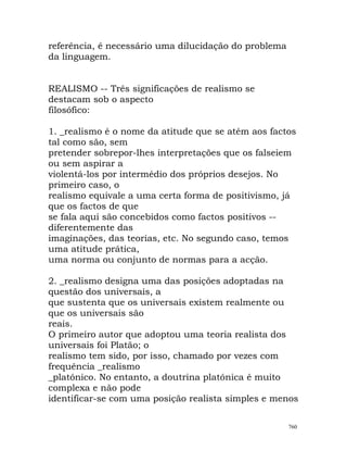 referência, é necessário uma dilucidação do problema
da linguagem.
REALISMO -- Três significações de realismo se
destacam sob o aspecto
filosófico:
1. _realismo é o nome da atitude que se atém aos factos
tal como são, sem
pretender sobrepor-lhes interpretações que os falseiem
ou sem aspirar a
violentá-los por intermédio dos próprios desejos. No
primeiro caso, o
realismo equivale a uma certa forma de positivismo, já
que os factos de que
se fala aqui são concebidos como factos positivos --
diferentemente das
imaginações, das teorias, etc. No segundo caso, temos
uma atitude prática,
uma norma ou conjunto de normas para a acção.
2. _realismo designa uma das posições adoptadas na
questão dos universais, a
que sustenta que os universais existem realmente ou
que os universais são
reais.
O primeiro autor que adoptou uma teoria realista dos
universais foi Platão; o
realismo tem sido, por isso, chamado por vezes com
frequência _realismo
_platónico. No entanto, a doutrina platónica é muito
complexa e não pode
identificar-se com uma posição realista simples e menos
760
 