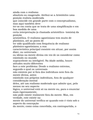 ainda com o realismo
absoluto ou exagerado. Atribui-se a Aristóteles uma
posição realista moderada
que coincide em grande parte com o conceptualismo,
mas aqui também deve
ter-se em conta que se trata de uma simplificação e em
boa medida de uma
certa interpretação (a chamada aristotélico- tomista) da
posição
aristotélica. O realismo agostiniano tem muito de
platónico, até ao ponto de
ter sido qualificado com frequência de realismo
platónico-agostiniano; a sua
característica principal consiste em situar, por assim
dizer, ou universais
ou ideias na mente divina em vez de os considerar como
existindo no mundo
supraceleste ou inteligível. Na idade média, houve
atitudes muito diferentes
face a este problema: Desde o realismo extremo,
segundo o qual os universais
não existem por si fora dos indivíduos nem fora da
mente divina, antes
existindo nos próprios indivíduos, fora de qualquer
consideração mental
deles, até um realismo moderado que admite que, pelo
menos no seu aspecto
lógico, o universal está só na mente ou, para o enunciar
mais rigorosamente,
não pode existir realmente fora da mente. Mas, em
verdade, este existir na
mente do universal verifica-se quando este é visto sob o
aspecto da concepção
da mente; como coisa concebida, em contrapartida, o
761
 