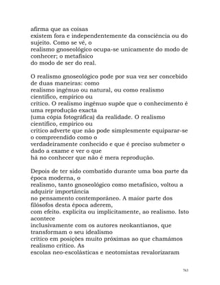 afirma que as coisas
existem fora e independentemente da consciência ou do
sujeito. Como se vê, o
realismo gnoseológico ocupa-se unicamente do modo de
conhecer; o metafísico
do modo de ser do real.
O realismo gnoseológico pode por sua vez ser concebido
de duas maneiras: como
realismo ingénuo ou natural, ou como realismo
científico, empírico ou
crítico. O realismo ingénuo supõe que o conhecimento é
uma reprodução exacta
(uma cópia fotográfica) da realidade. O realismo
científico, empírico ou
crítico adverte que não pode simplesmente equiparar-se
o compreendido como o
verdadeiramente conhecido e que é preciso submeter o
dado a exame e ver o que
há no conhecer que não é mera reprodução.
Depois de ter sido combatido durante uma boa parte da
época moderna, o
realismo, tanto gnoseológico como metafísico, voltou a
adquirir importância
no pensamento contemporâneo. A maior parte dos
filósofos desta época aderem,
com efeito. explícita ou implicitamente, ao realismo. Isto
acontece
inclusivamente com os autores neokantianos, que
transformam o seu idealismo
crítico em posições muito próximas ao que chamámos
realismo crítico. As
escolas neo-escolásticas e neotomistas revalorizaram
763
 