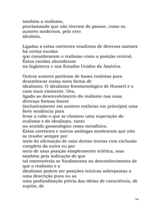 também o realismo,
proclamando que não tiveram de passar, como os
autores modernos, pelo erro
idealista.
Ligadas a estas correntes resalistas de diversos matizes
há certas escolas
que consideraram o realismo como a posição central.
Estas escolas abundaram
na Inglaterra e nos Estados Unidos da América.
Outros autores partiram de bases realistas para
desembocar numa nova forma de
idealismo: O idealismo fenomenológico de Husserl é o
caso mais eminente. Ora,
ligado ao desenvolvimento do realismo nas suas
diversas formas houve
(inclusivamente em autores realistas em princípio) uma
forte tendência para
levar a cabo o que se chamou uma superação do
realismo e do idealismo, tanto
no sentido gnoseológico como metafísico.
Estas correntes e outras análogas mostraram que não
se resolve sempre por
meio da afirmação de uma destas teorias com exclusão
completa da outra ou por
meio de uma posição simplesmente eclética, mas
também pela indicação de que
tal controvérsia se fundamenta no desconhecimento de
que o realismo e o
idealismo podem ser posições teóricas sobrepostas a
uma descrição pura ou as
uma profundização prévia das ideias de consciência, de
sujeito, de
764
 