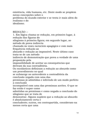 existência, vida humana, etc. Deste modo se propõem
novas concepções sobre o
problema do mundo exterior e se tenta ir mais além do
realismo e do
idealismo.
REDUÇÃO --
1. Em lógica chama-se redução, em primeiro lugar, à
redução das figuras do
silogismo à primeira figura; em segundo lugar, ao
método de prova indirecta
chamado às vezes raciocínio apagógico e com mais
frequência redução ao
absurdo e redução ao impossível. Neste último caso
trata-se de um método
indirecto de demonstração que prova a verdade de uma
proposição pela
impossibilidade de aceitar as consequências que
derivam da sua contraditória.
Os escolásticos definiram a redução ao absurdo como
um procedimento no qual
se submerge no antecedente a contraditória da
conclusão negada com uma das
premissas já admitidas e inferindo de um modo perfeito
a conclusão
incompatível com uma das premissas aceites. O que se
faz então é supor como
admitidas as premissas e como negada a conclusão do
silogismo que se trata de
demonstrar. Alguns supõem que a redução ao absurdo
é absolutamente certa e
concludente; outros, em contrapartida, consideram-na
menos certa que uma
765
 
