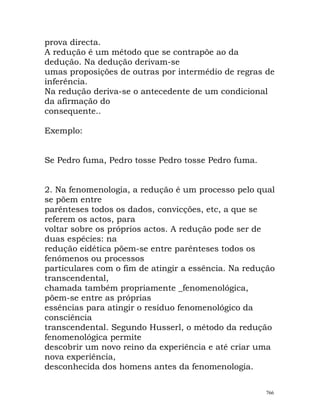 prova directa.
A redução é um método que se contrapõe ao da
dedução. Na dedução derivam-se
umas proposições de outras por intermédio de regras de
inferência.
Na redução deriva-se o antecedente de um condicional
da afirmação do
consequente..
Exemplo:
Se Pedro fuma, Pedro tosse Pedro tosse Pedro fuma.
2. Na fenomenologia, a redução é um processo pelo qual
se põem entre
parênteses todos os dados, convicções, etc, a que se
referem os actos, para
voltar sobre os próprios actos. A redução pode ser de
duas espécies: na
redução eidética põem-se entre parênteses todos os
fenómenos ou processos
particulares com o fim de atingir a essência. Na redução
transcendental,
chamada também propriamente _fenomenológica,
põem-se entre as próprias
essências para atingir o resíduo fenomenológico da
consciência
transcendental. Segundo Husserl, o método da redução
fenomenológica permite
descobrir um novo reino da experiência e até criar uma
nova experiência,
desconhecida dos homens antes da fenomenologia.
766
 