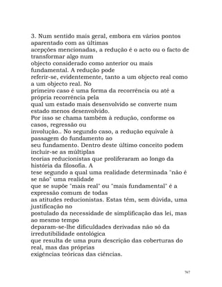 3. Num sentido mais geral, embora em vários pontos
aparentado com as últimas
acepções mencionadas, a redução é o acto ou o facto de
transformar algo num
objecto considerado como anterior ou mais
fundamental. A redução pode
referir-se, evidentemente, tanto a um objecto real como
a um objecto real. No
primeiro caso é uma forma da recorrência ou até a
própria recorrência pela
qual um estado mais desenvolvido se converte num
estado menos desenvolvido.
Por isso se chama também à redução, conforme os
casos, regressão ou
involução.. No segundo caso, a redução equivale à
passagem do fundamento ao
seu fundamento. Dentro deste último conceito podem
incluir-se as múltiplas
teorias reducionistas que proliferaram ao longo da
história da filosofia. A
tese segundo a qual uma realidade determinada "não é
se não" uma realidade
que se supõe "mais real" ou "mais fundamental" é a
expressão comum de todas
as atitudes reducionistas. Estas têm, sem dúvida, uma
justificação no
postulado da necessidade de simplificação das lei, mas
ao mesmo tempo
deparam-se-lhe dificuldades derivadas não só da
irredutibilidade ontológica
que resulta de uma pura descrição das coberturas do
real, mas das próprias
exigências teóricas das ciências.
767
 