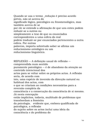 Quando se usa o termo _redução é preciso acordo
prévio, não só acerca do
significado lógico, psicológico ou fenomenológico, mas
também acerca de se
por ele se entende a afirmação de que uns entes podem
reduzir-se a outros ou
simplesmente a tese de que os enunciados
correspondentes a uma esfera do real
podem traduzir-se por enunciados pertencentes a outra
esfera. Por outras
palavras, importa sobretudo saber se afirma um
reducionismo ontológico ou um
reducionismo linguístico.
REFLEXÃO -- A definição usual de reflexão --
compreendida num sentido
puramente psicológico -- é de abandono da atenção ao
conteúdo intencional dos
actos para se voltar sobre os próprios actos. A reflexão
seria, de acordo com
isto, uma espécie de inversão da direcção natural ou
habitual dos actos, com
o que se criariam as condições necessárias para a
reversão completa da
consciência e a consecução da consciência de si mesmo.
Já nesta concepção
estão implícitos, todavia, multitude de problemas que
transbordam a fronteira
da psicologia. evidente que, embora qualificada de
psicológica, a reflexão
do sujeito sobre os actos inclui uma ideia da
consciência e do problema do
768
 