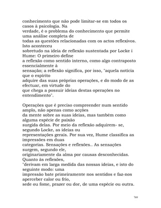 conhecimento que não pode limitar-se em todos os
casos à psicologia. Na
verdade, é o problema do conhecimento que permite
uma análise completa de
todas as questões relacionadas com os actos reflexivos.
Isto aconteceu
sobretudo na ideia de reflexão sustentada por Locke i
Hume: O primeiro define
a reflexão como sentido interno, como algo contraposto
essencialmente à
sensação; a reflexão significa, por isso, "aquela notícia
que o espírito
adquire das suas próprias operações, e do modo de as
efectuar, em virtude do
que chega a possuir ideias destas operações no
entendimento".
Operações que é preciso compreender num sentido
amplo, não apenas como acções
da mente sobre as suas ideias, mas também como
alguma espécie de paixão
surgida delas. Por meio da reflexão adquirem- se,
segundo Locke, as ideias ou
representações gerais. Por sua vez, Hume classifica as
impressões em duas
categorias. Sensações e reflexões.. As sensações
surgem, segundo ele,
originariamente da alma por causas desconhecidas.
Quanto às reflexões,
"derivam em larga medida das nossas ideias, e isto do
seguinte modo: uma
impressão bate primeiramente nos sentidos e faz-nos
aperceber calor ou frio,
sede ou fome, prazer ou dor, de uma espécie ou outra.
769
 